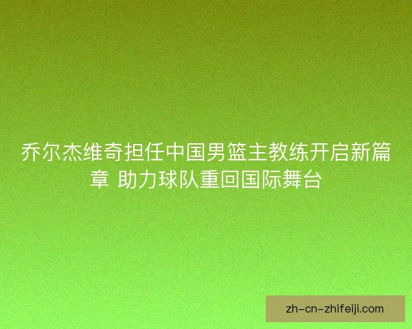 乔尔杰维奇担任中国男篮主教练开启新篇章 助力球队重回国际舞台