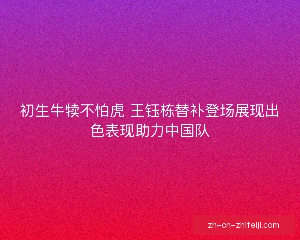 初生牛犊不怕虎 王钰栋替补登场展现出色表现助力中国队