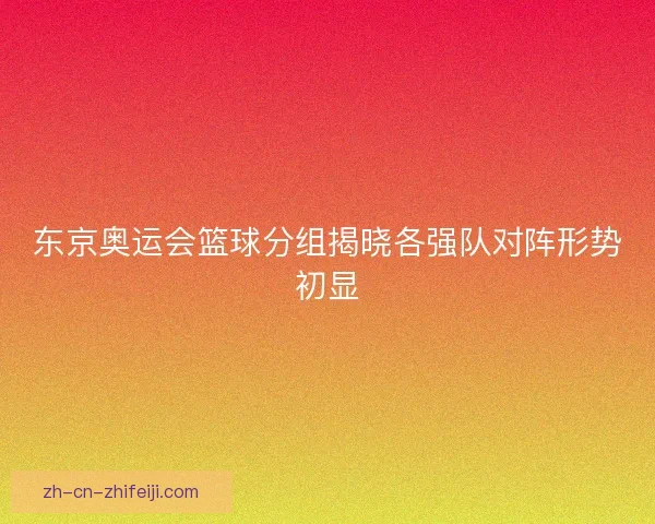 东京奥运会篮球分组揭晓各强队对阵形势初显