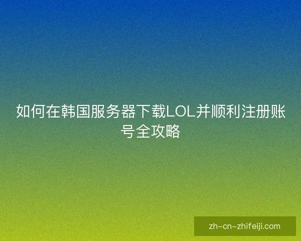 如何在韩国服务器下载LOL并顺利注册账号全攻略